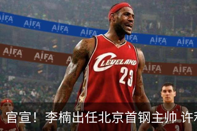 官宣！李楠出任北京首钢主帅 许利民担任总教练
